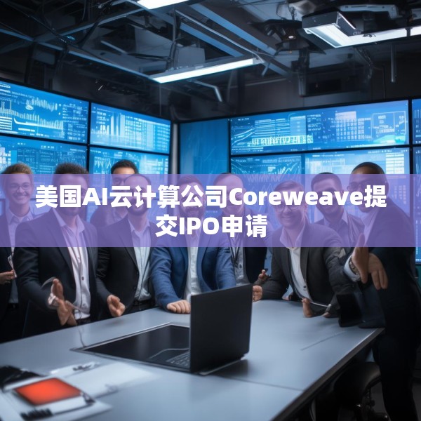美国AI云计算公司Coreweave提交IPO申请
