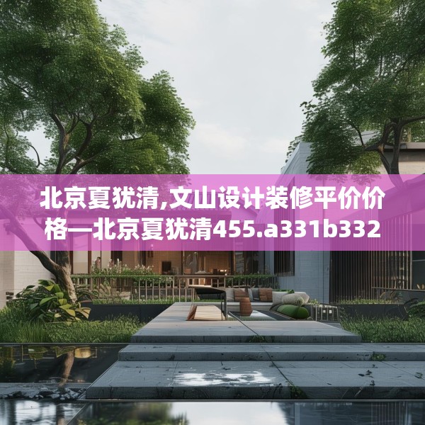 北京夏犹清,文山设计装修平价价格—北京夏犹清455.a331b332c335fgy.342fds