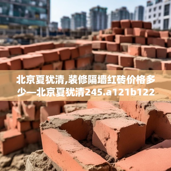 北京夏犹清,装修隔墙红砖价格多少—北京夏犹清245.a121b122c125fgy.132cvcx