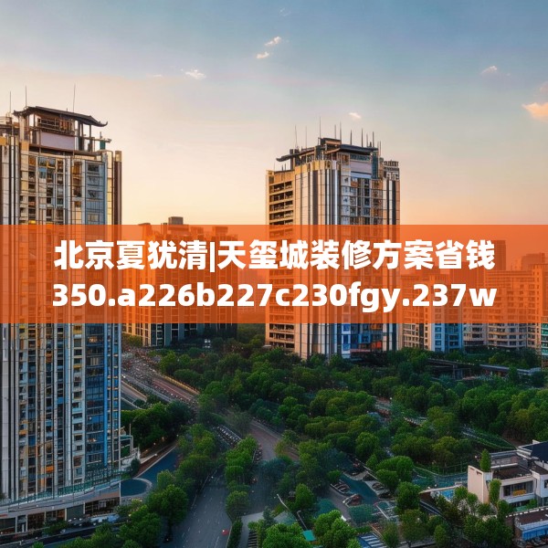 北京夏犹清|天玺城装修方案省钱350.a226b227c230fgy.237wew