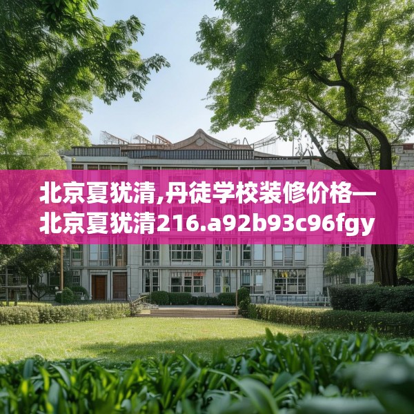 北京夏犹清,丹徒学校装修价格—北京夏犹清216.a92b93c96fgy.103nbn