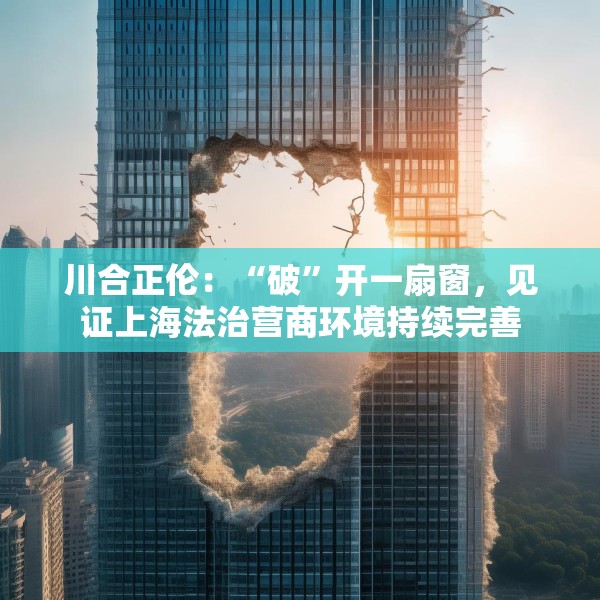 川合正伦：“破”开一扇窗，见证上海法治营商环境持续完善