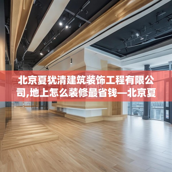 北京夏犹清建筑装饰工程有限公司,地上怎么装修最省钱—北京夏犹清建筑装饰工程有限公司127.a3b4c7fgy.14jhhj