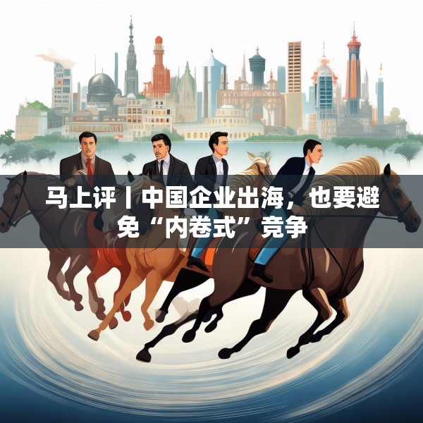 马上评丨中国企业出海，也要避免“内卷式”竞争