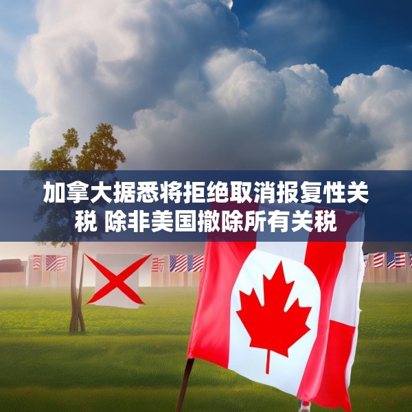 加拿大据悉将拒绝取消报复性关税 除非美国撤除所有关税