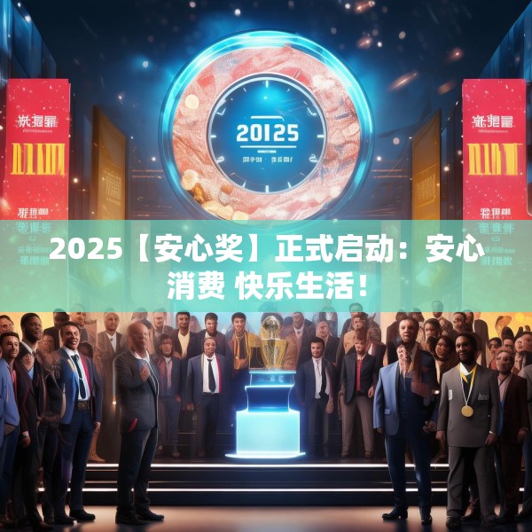2025【安心奖】正式启动：安心消费 快乐生活！