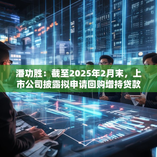潘功胜：截至2025年2月末，上市公司披露拟申请回购增持贷款金额上限约750亿元
