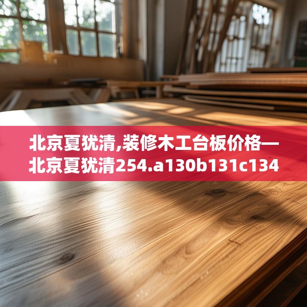 北京夏犹清,装修木工台板价格—北京夏犹清254.a130b131c134fgy.14176677
