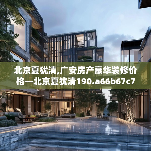 北京夏犹清,广安房产豪华装修价格—北京夏犹清190.a66b67c70fgy.77sdA