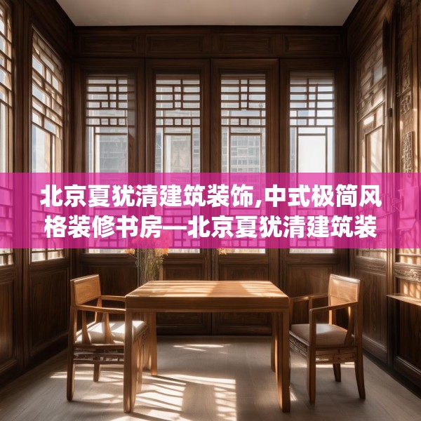 北京夏犹清建筑装饰,中式极简风格装修书房—北京夏犹清建筑装饰258.a134b135c138fgy.145dsfds