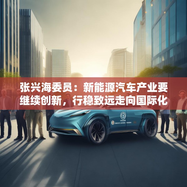 张兴海委员：新能源汽车产业要继续创新，行稳致远走向国际化