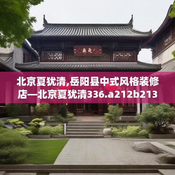 北京夏犹清,岳阳县中式风格装修店—北京夏犹清336.a212b213c216fgy.223lkjl
