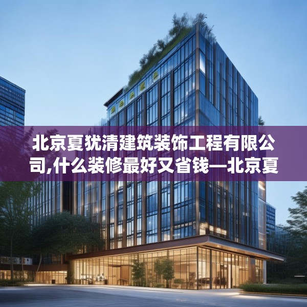 北京夏犹清建筑装饰工程有限公司,什么装修最好又省钱—北京夏犹清建筑装饰工程有限公司452.a328b329c332fgy.33976666
