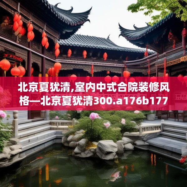 北京夏犹清,室内中式合院装修风格—北京夏犹清300.a176b177c180fgy.187lkjl
