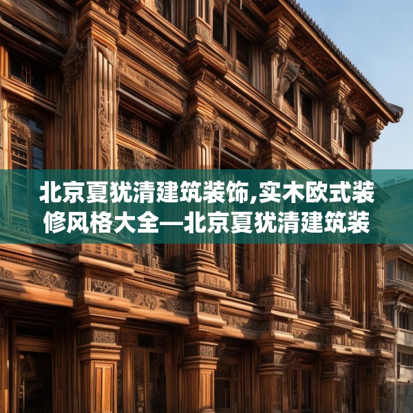 北京夏犹清建筑装饰,实木欧式装修风格大全—北京夏犹清建筑装饰306.a182b183c186fgy.193nbn