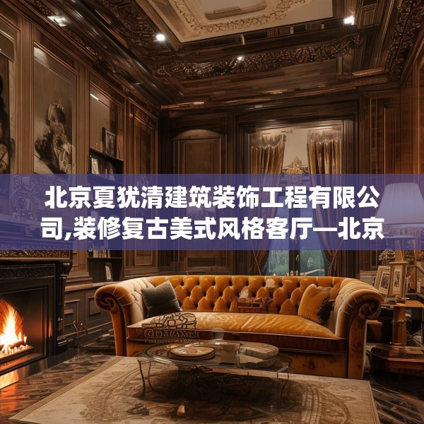 北京夏犹清建筑装饰工程有限公司,装修复古美式风格客厅—北京夏犹清建筑装饰工程有限公司312.a188b189c192fgy.199dsfds