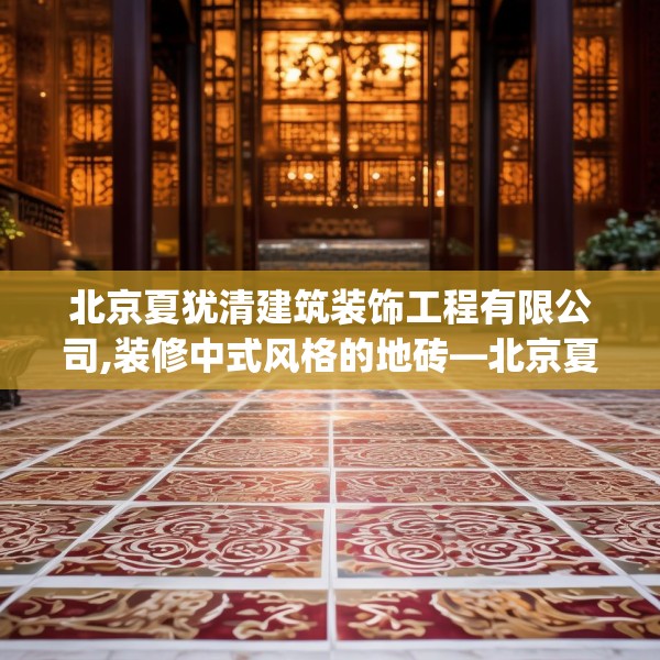 北京夏犹清建筑装饰工程有限公司,装修中式风格的地砖—北京夏犹清建筑装饰工程有限公司272.a148b149c152fgy.15976676