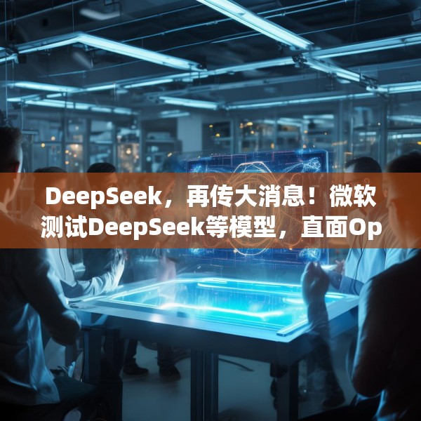 DeepSeek，再传大消息！微软测试DeepSeek等模型，直面OpenAI！Manus爆火！能否“接力DeepSeek”？