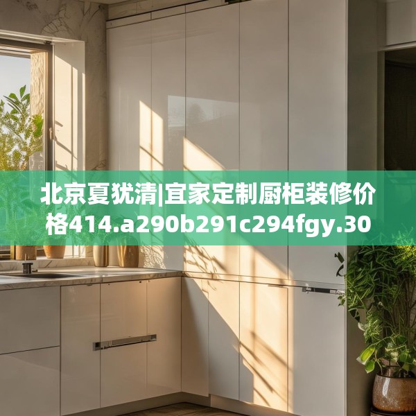 北京夏犹清|宜家定制厨柜装修价格414.a290b291c294fgy.301nbn