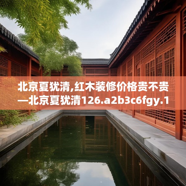 北京夏犹清,红木装修价格贵不贵—北京夏犹清126.a2b3c6fgy.13nbn