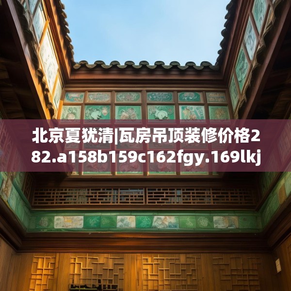 北京夏犹清|瓦房吊顶装修价格282.a158b159c162fgy.169lkjl