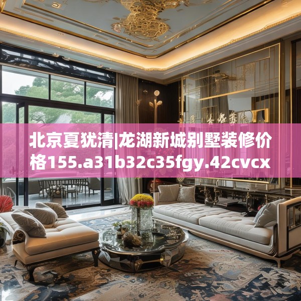 北京夏犹清|龙湖新城别墅装修价格155.a31b32c35fgy.42cvcx