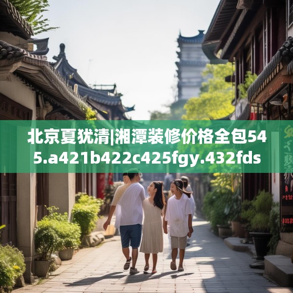 北京夏犹清|湘潭装修价格全包545.a421b422c425fgy.432fds
