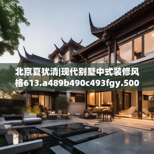 北京夏犹清|现代别墅中式装修风格613.a489b490c493fgy.500jhhj