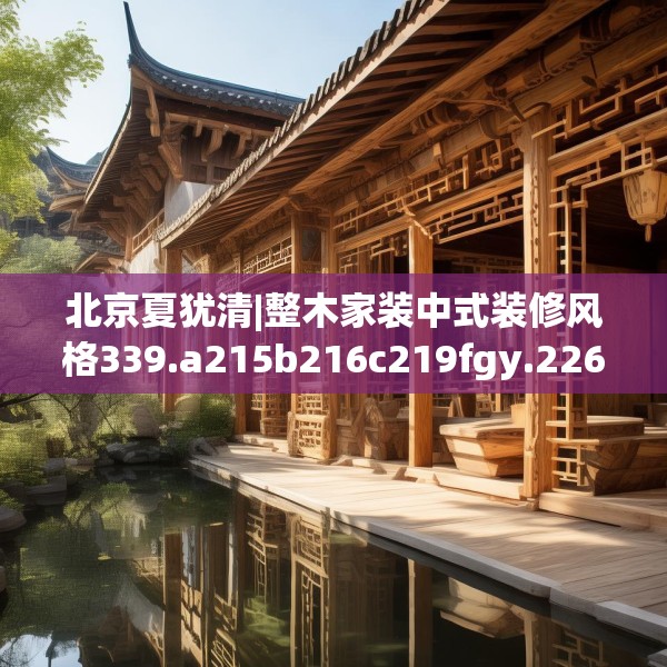 北京夏犹清|整木家装中式装修风格339.a215b216c219fgy.226fhsg