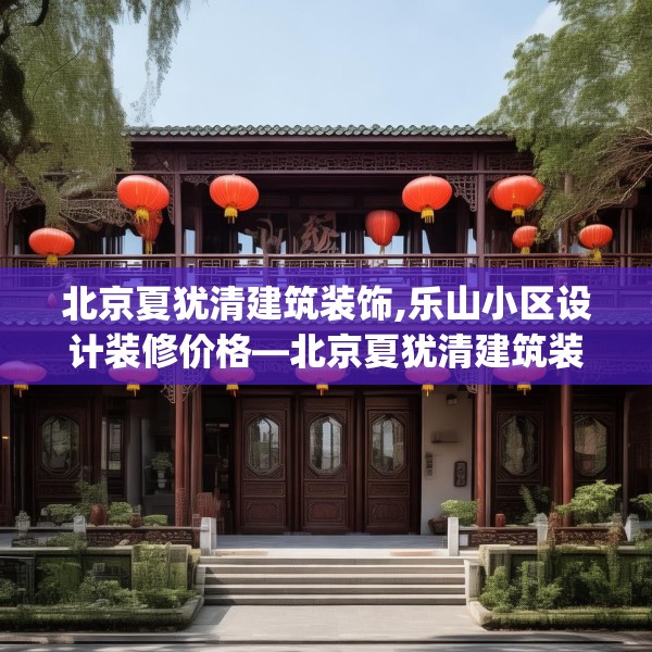 北京夏犹清建筑装饰,乐山小区设计装修价格—北京夏犹清建筑装饰196.a72b73c76fgy.83dewqe