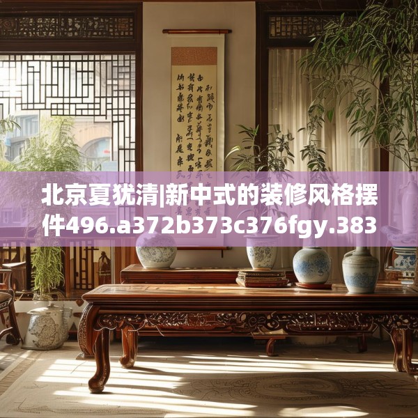 北京夏犹清|新中式的装修风格摆件496.a372b373c376fgy.383sdA
