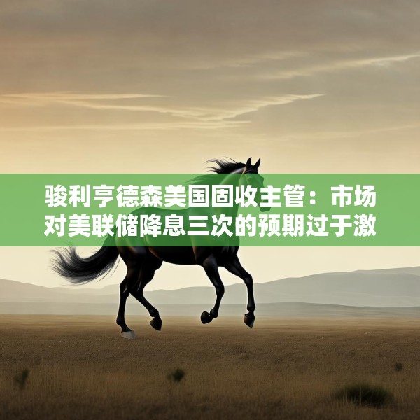 骏利亨德森美国固收主管：市场对美联储降息三次的预期过于激进