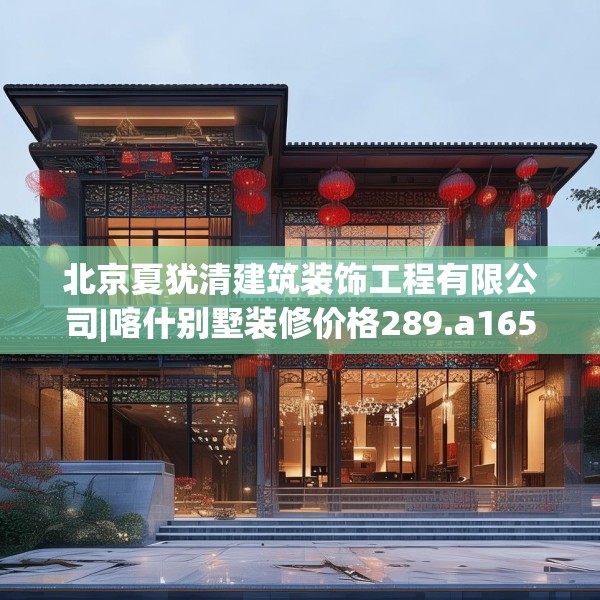 北京夏犹清建筑装饰工程有限公司|喀什别墅装修价格289.a165b166c169fgy.176jhhj