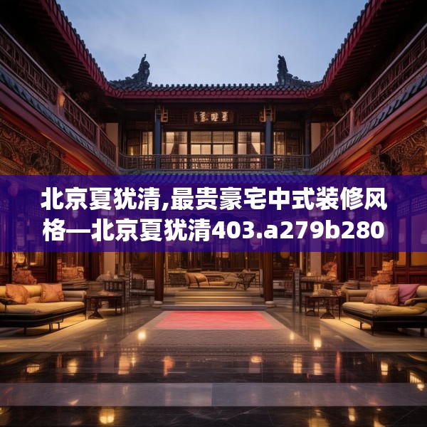 北京夏犹清,最贵豪宅中式装修风格—北京夏犹清403.a279b280c283fgy.290fdsfds