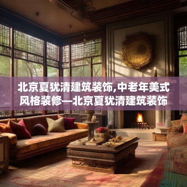 北京夏犹清建筑装饰,中老年美式风格装修—北京夏犹清建筑装饰374.a250b251c254fgy.261xczxv