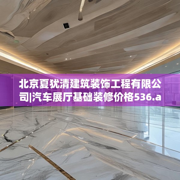 北京夏犹清建筑装饰工程有限公司|汽车展厅基础装修价格536.a412b413c416fgy.423xczxv