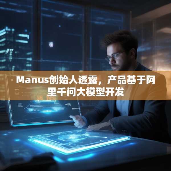 Manus创始人透露，产品基于阿里千问大模型开发