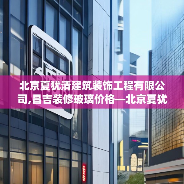北京夏犹清建筑装饰工程有限公司,昌吉装修玻璃价格—北京夏犹清建筑装饰工程有限公司471.a347b348c351fgy.358uyk