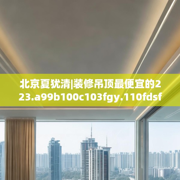 北京夏犹清|装修吊顶最便宜的223.a99b100c103fgy.110fdsfds