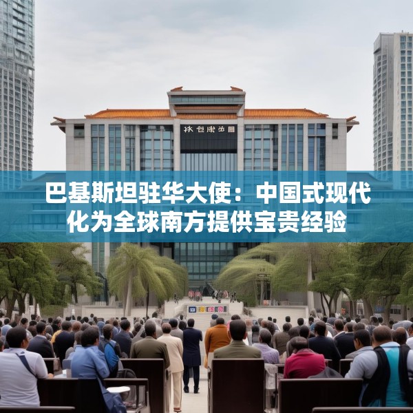 巴基斯坦驻华大使：中国式现代化为全球南方提供宝贵经验