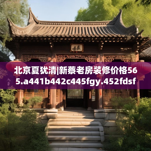 北京夏犹清|新蔡老房装修价格565.a441b442c445fgy.452fdsfds
