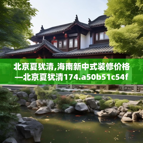 北京夏犹清,海南新中式装修价格—北京夏犹清174.a50b51c54fgy.61lkjl