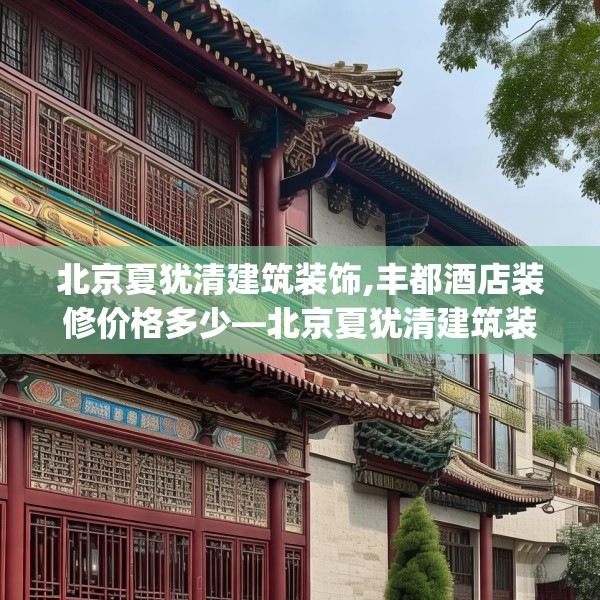 北京夏犹清建筑装饰,丰都酒店装修价格多少—北京夏犹清建筑装饰580.a456b457c460fgy.467htyj