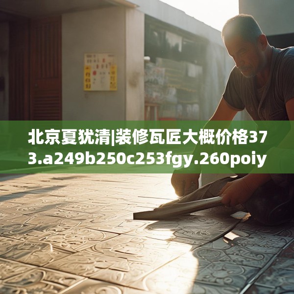 北京夏犹清|装修瓦匠大概价格373.a249b250c253fgy.260poiy