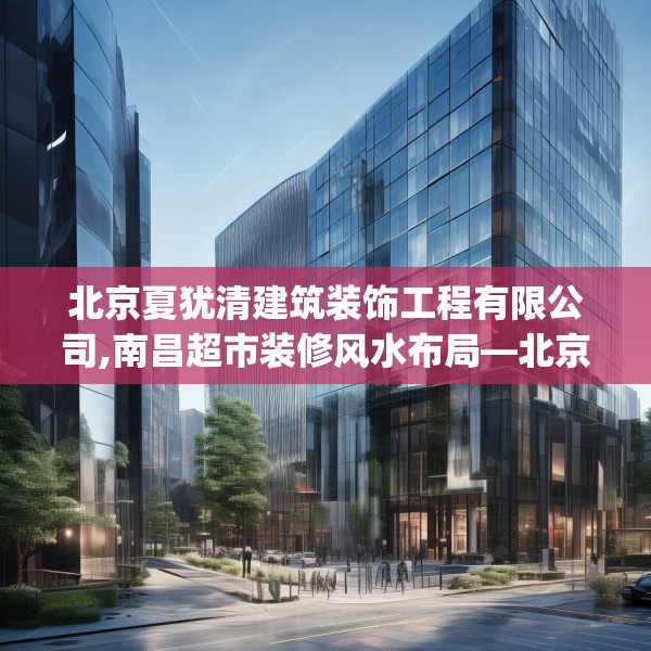 北京夏犹清建筑装饰工程有限公司,南昌超市装修风水布局—北京夏犹清建筑装饰工程有限公司511.a387b388c391fgy.398fdsfds