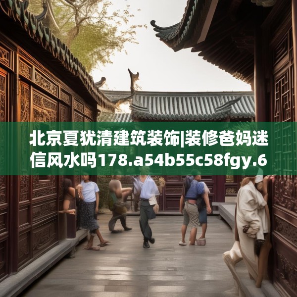 北京夏犹清建筑装饰|装修爸妈迷信风水吗178.a54b55c58fgy.65dewqe