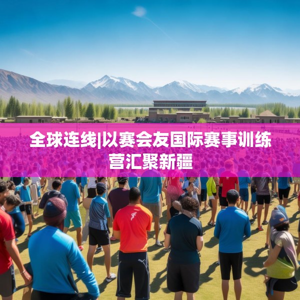 全球连线|以赛会友国际赛事训练营汇聚新疆