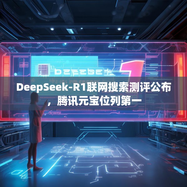 DeepSeek-R1联网搜索测评公布，腾讯元宝位列第一
