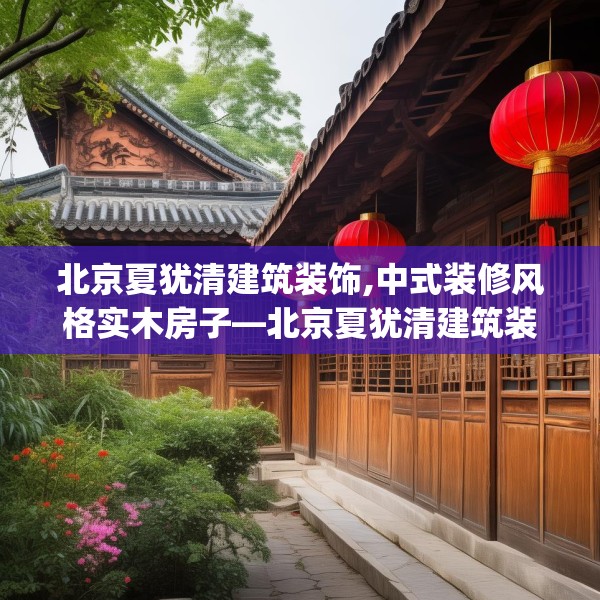 北京夏犹清建筑装饰,中式装修风格实木房子—北京夏犹清建筑装饰584.a460b461c464fgy.471wew