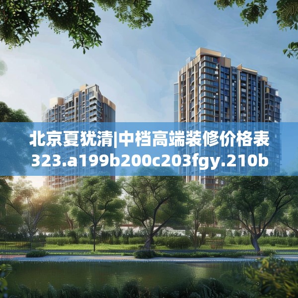 北京夏犹清|中档高端装修价格表323.a199b200c203fgy.210bnbn